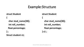 Example:Structure
struct Student
{
char stud_name[30];
int roll_number;
float percentage;
} ;
Struct student s1;
struct Student
{
char stud_name[30];
int roll_number;
float percentage;
} s1 ;
Khanal Pralhad: pkhanal95.pk@gmail.com
 