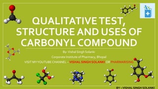 QUALITATIVETEST,
STRUCTURE AND USES OF
CARBONYL COMPOUND
By-Vishal Singh Solanki
Corporate Institute of Pharmacy, Bhopal
VISIT MYYOUTUBE CHANNEL – VISHAL SINGH SOLANKI OR PHARMARISING
BY –VISHAL SINGH SOLANKI
 