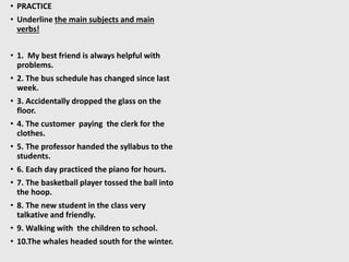 • PRACTICE
• Underline the main subjects and main
verbs!
• 1. My best friend is always helpful with
problems.
• 2. The bus schedule has changed since last
week.
• 3. Accidentally dropped the glass on the
floor.
• 4. The customer paying the clerk for the
clothes.
• 5. The professor handed the syllabus to the
students.
• 6. Each day practiced the piano for hours.
• 7. The basketball player tossed the ball into
the hoop.
• 8. The new student in the class very
talkative and friendly.
• 9. Walking with the children to school.
• 10.The whales headed south for the winter.
 