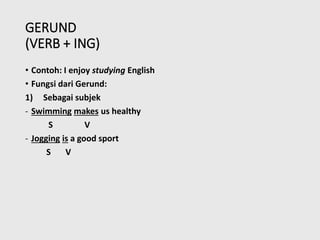 GERUND
(VERB + ING)
• Contoh: I enjoy studying English
• Fungsi dari Gerund:
1) Sebagai subjek
- Swimming makes us healthy
S V
- Jogging is a good sport
S V
 