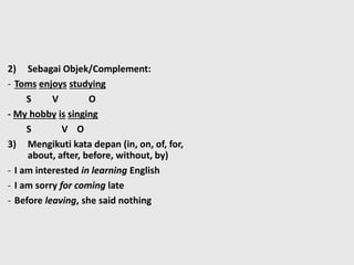 2) Sebagai Objek/Complement:
- Toms enjoys studying
S V O
- My hobby is singing
S V O
3) Mengikuti kata depan (in, on, of, for,
about, after, before, without, by)
- I am interested in learning English
- I am sorry for coming late
- Before leaving, she said nothing
 
