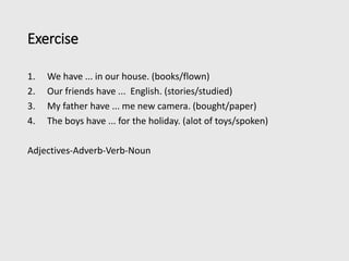 Exercise
1. We have ... in our house. (books/flown)
2. Our friends have ... English. (stories/studied)
3. My father have ... me new camera. (bought/paper)
4. The boys have ... for the holiday. (alot of toys/spoken)
Adjectives-Adverb-Verb-Noun
 