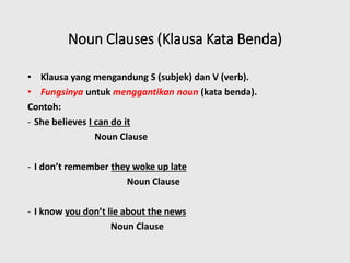 Noun Clauses (Klausa Kata Benda)
• Klausa yang mengandung S (subjek) dan V (verb).
• Fungsinya untuk menggantikan noun (kata benda).
Contoh:
- She believes I can do it
Noun Clause
- I don’t remember they woke up late
Noun Clause
- I know you don’t lie about the news
Noun Clause
 