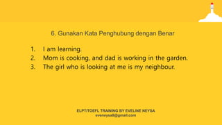 6. Gunakan Kata Penghubung dengan Benar
1. I am learning.
2. Mom is cooking, and dad is working in the garden.
3. The girl who is looking at me is my neighbour.
ELPT/TOEFL TRAINING BY EVELINE NEYSA
eveneysa8@gmail.com
 