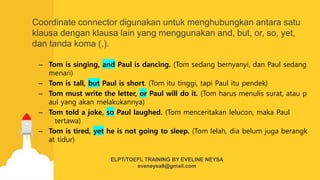 Coordinate connector digunakan untuk menghubungkan antara satu
klausa dengan klausa lain yang menggunakan and, but, or, so, yet,
dan tanda koma (,).
– Tom is singing, and Paul is dancing. (Tom sedang bernyanyi, dan Paul sedang
menari)
– Tom is tall, but Paul is short. (Tom itu tinggi, tapi Paul itu pendek)
– Tom must write the letter, or Paul will do it. (Tom harus menulis surat, atau p
aul yang akan melakukannya)
– Tom told a joke, so Paul laughed. (Tom menceritakan lelucon, maka Paul
tertawa)
– Tom is tired, yet he is not going to sleep. (Tom lelah, dia belum juga berangk
at tidur)
ELPT/TOEFL TRAINING BY EVELINE NEYSA
eveneysa8@gmail.com
 