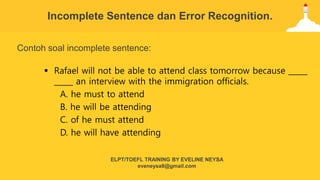 Contoh soal incomplete sentence:
 Rafael will not be able to attend class tomorrow because _____
_____ an interview with the immigration officials.
A. he must to attend
B. he will be attending
C. of he must attend
D. he will have attending
Incomplete Sentence dan Error Recognition.
ELPT/TOEFL TRAINING BY EVELINE NEYSA
eveneysa8@gmail.com
 
