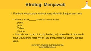 Strategi Menjawab
1. Pastikan Kesesuaian Kalimat yang Memiliki Subject dan Verb
 With his friend________ found the movie theatre.
(A) has
(B) he
(C) later
(D) when
– Preposisi (as, in, at, of, to, by, behind, on) selalu diikuti kata benda
(noun), bukankata kerja (verb). Kata benda tersebut berlaku sebagai
objek.
ELPT/TOEFL TRAINING BY EVELINE NEYSA
eveneysa8@gmail.com
 