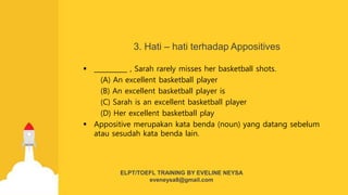 3. Hati – hati terhadap Appositives
 __________ , Sarah rarely misses her basketball shots.
(A) An excellent basketball player
(B) An excellent basketball player is
(C) Sarah is an excellent basketball player
(D) Her excellent basketball play
 Appositive merupakan kata benda (noun) yang datang sebelum
atau sesudah kata benda lain.
ELPT/TOEFL TRAINING BY EVELINE NEYSA
eveneysa8@gmail.com
 