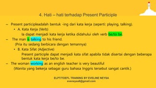 4. Hati – hati terhadap Present Participle
– Present participleadalah bentuk -ing dari kata kerja (seperti: playing, talking).
• A. Kata Kerja (Verb)
Ia dapat menjadi kata kerja ketika didahului oleh verb be/to be.
– The man is talking to his friend.
(Pria itu sedang berbicara dengan temannya)
• B. Kata Sifat (Adjective)
Present participle dapat menjadi kata sifat apabila tidak disertai dengan beberapa
bentuk kata kerja be/to be.
– The woman working as an english teacher is very beautiful
(Wanita yang bekerja sebagai guru bahasa Inggris tersebut sangat cantik.)
ELPT/TOEFL TRAINING BY EVELINE NEYSA
eveneysa8@gmail.com
 