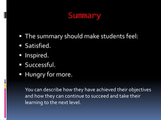 Summary 
 The summary should make students feel: 
 Satisfied. 
 Inspired. 
 Successful. 
 Hungry for more. 
You can describe how they have achieved their objectives 
and how they can continue to succeed and take their 
learning to the next level. 
 