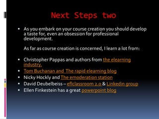 Next Steps two 
 As you embark on your course creation you should develop 
a taste for, even an obsession for professional 
development. 
As far as course creation is concerned, I learn a lot from: 
 Christopher Pappas and authors from the elearning 
industry. 
 Tom Buchanan and The rapid elearning blog 
 Nicky Hockly and The emoderation station 
 David Deubelbeiss – eflclassroom 2.o & Linkedin group 
 Ellen Finkestein has a great powerpoint blog 
 