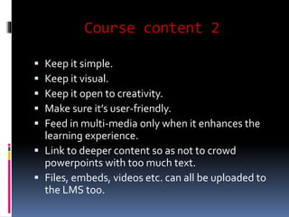 Course content 2 
 Keep it simple. 
 Keep it visual. 
 Keep it open to creativity. 
 Make sure it’s user-friendly. 
 Feed in multi-media only when it enhances the 
learning experience. 
 Link to deeper content so as not to crowd 
powerpoints with too much text. 
 Files, embeds, videos etc. can all be uploaded to 
the LMS too. 
 