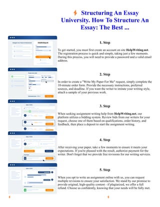 ⚡Structuring An Essay
University. How To Structure An
Essay: The Best ...
1. Step
To get started, you must first create an account on site HelpWriting.net.
The registration process is quick and simple, taking just a few moments.
During this process, you will need to provide a password and a valid email
address.
2. Step
In order to create a "Write My Paper For Me" request, simply complete the
10-minute order form. Provide the necessary instructions, preferred
sources, and deadline. If you want the writer to imitate your writing style,
attach a sample of your previous work.
3. Step
When seeking assignment writing help from HelpWriting.net, our
platform utilizes a bidding system. Review bids from our writers for your
request, choose one of them based on qualifications, order history, and
feedback, then place a deposit to start the assignment writing.
4. Step
After receiving your paper, take a few moments to ensure it meets your
expectations. If you're pleased with the result, authorize payment for the
writer. Don't forget that we provide free revisions for our writing services.
5. Step
When you opt to write an assignment online with us, you can request
multiple revisions to ensure your satisfaction. We stand by our promise to
provide original, high-quality content - if plagiarized, we offer a full
refund. Choose us confidently, knowing that your needs will be fully met.
⚡Structuring An Essay University. How To Structure An Essay: The Best ... ⚡Structuring An Essay
University. How To Structure An Essay: The Best ...
 