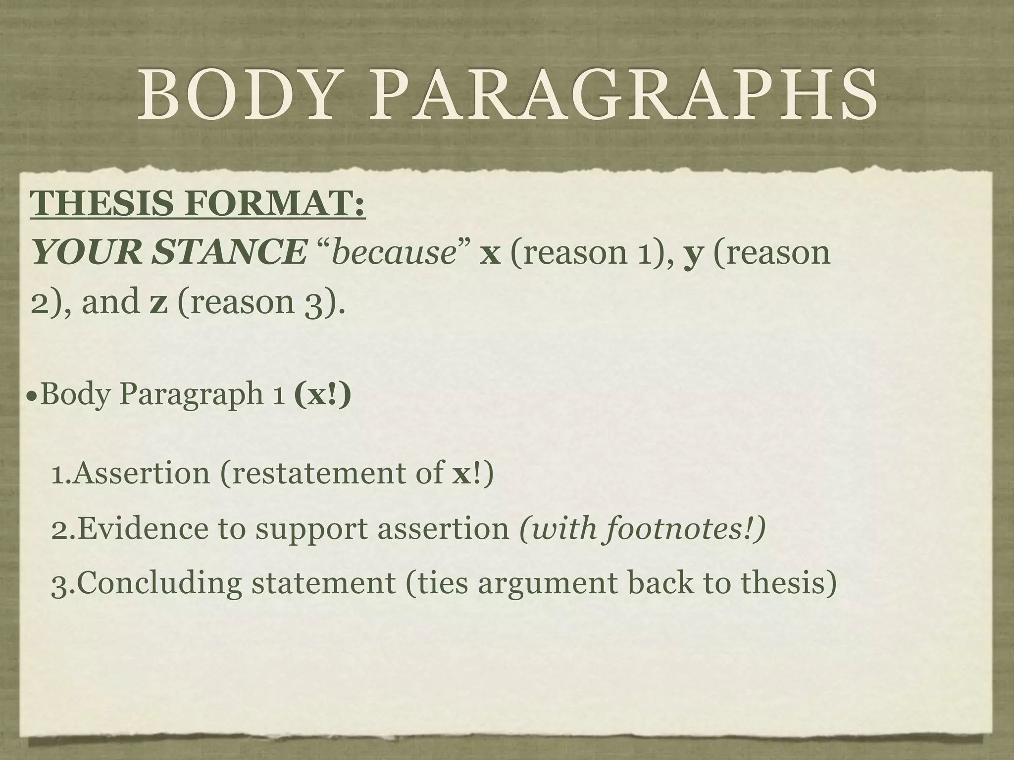 BODY PARAGRAPHS
THESIS FORMAT:
YOUR STANCE “because” x (reason 1), y (reason
2), and z (reason 3).

•Body Paragraph 1 (x!)
 1.Assertion (restatement of x!)
 2.Evidence to support assertion (with footnotes!)
 3.Concluding statement (ties argument back to thesis)
 