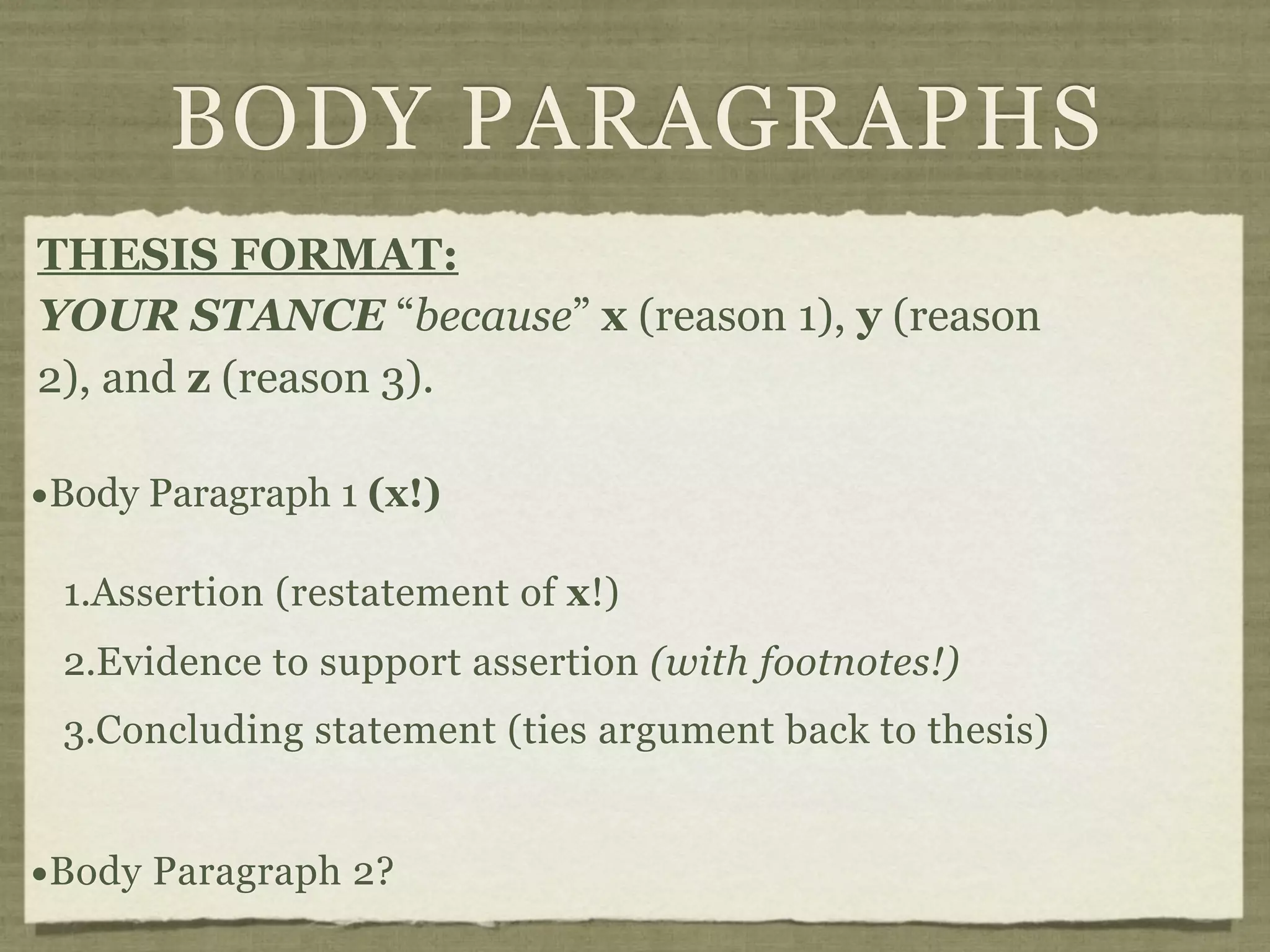 BODY PARAGRAPHS
THESIS FORMAT:
YOUR STANCE “because” x (reason 1), y (reason
2), and z (reason 3).

•Body Paragraph 1 (x!)
 1.Assertion (restatement of x!)
 2.Evidence to support assertion (with footnotes!)
 3.Concluding statement (ties argument back to thesis)


•Body Paragraph 2?
 