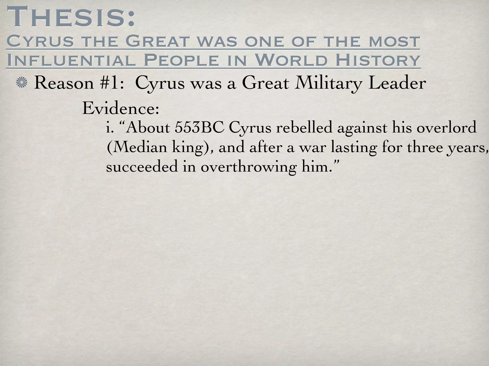 Thesis:
Cyrus the Great was one of the most
Influential People in World History
  Reason #1: Cyrus was a Great Military Leader
       Evidence:
          i. “About 553BC Cyrus rebelled against his overlord
          (Median king), and after a war lasting for three years,
          succeeded in overthrowing him.”
 