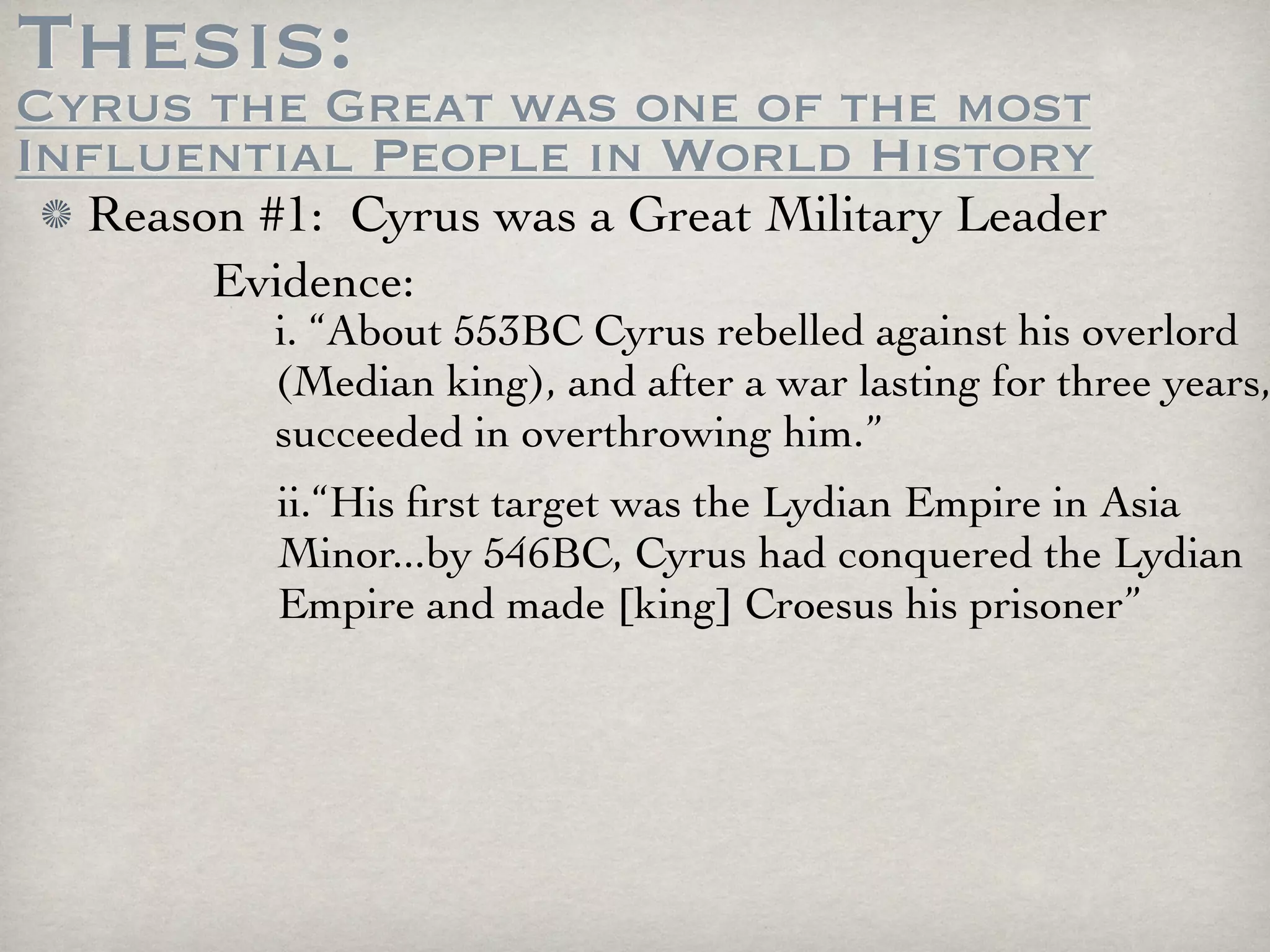 Thesis:
Cyrus the Great was one of the most
Influential People in World History
  Reason #1: Cyrus was a Great Military Leader
       Evidence:
          i. “About 553BC Cyrus rebelled against his overlord
          (Median king), and after a war lasting for three years,
          succeeded in overthrowing him.”
          ii.“His ﬁrst target was the Lydian Empire in Asia
          Minor...by 546BC, Cyrus had conquered the Lydian
          Empire and made [king] Croesus his prisoner”
 