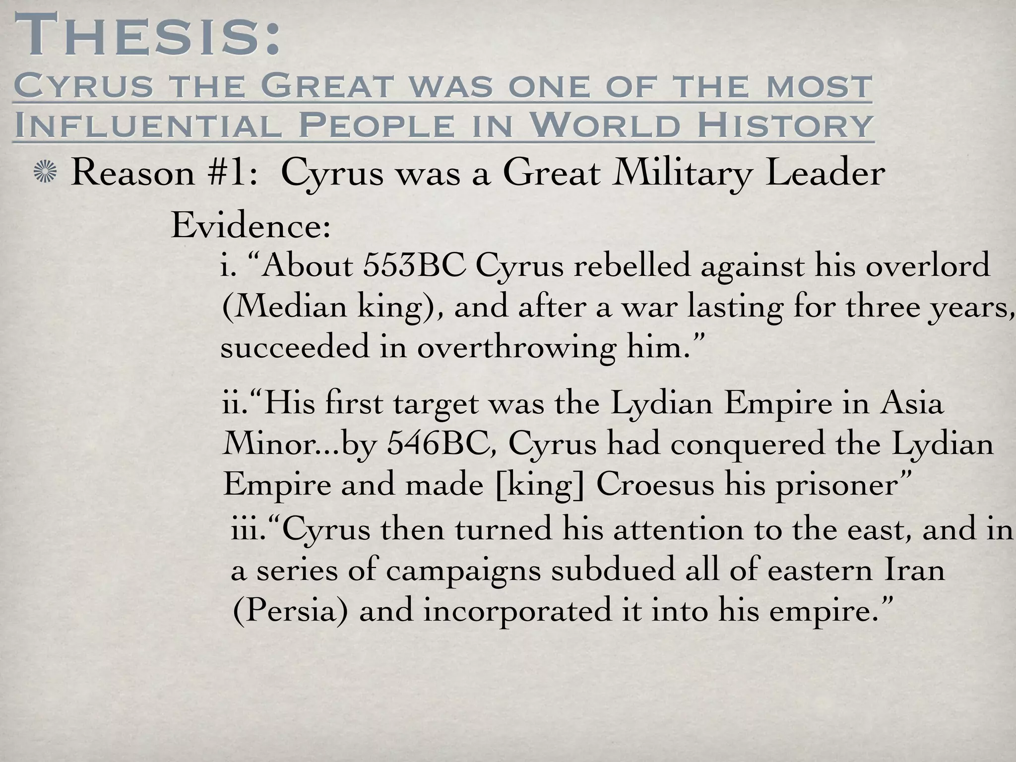 Thesis:
Cyrus the Great was one of the most
Influential People in World History
  Reason #1: Cyrus was a Great Military Leader
       Evidence:
          i. “About 553BC Cyrus rebelled against his overlord
          (Median king), and after a war lasting for three years,
          succeeded in overthrowing him.”
          ii.“His ﬁrst target was the Lydian Empire in Asia
          Minor...by 546BC, Cyrus had conquered the Lydian
          Empire and made [king] Croesus his prisoner”
           iii.“Cyrus then turned his attention to the east, and in
           a series of campaigns subdued all of eastern Iran
           (Persia) and incorporated it into his empire.”
 