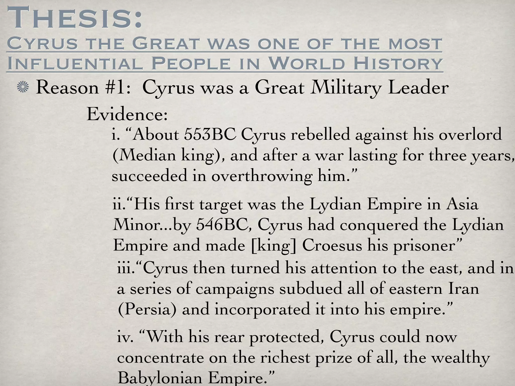 Thesis:
Cyrus the Great was one of the most
Influential People in World History
  Reason #1: Cyrus was a Great Military Leader
       Evidence:
          i. “About 553BC Cyrus rebelled against his overlord
          (Median king), and after a war lasting for three years,
          succeeded in overthrowing him.”
          ii.“His ﬁrst target was the Lydian Empire in Asia
          Minor...by 546BC, Cyrus had conquered the Lydian
          Empire and made [king] Croesus his prisoner”
           iii.“Cyrus then turned his attention to the east, and in
           a series of campaigns subdued all of eastern Iran
           (Persia) and incorporated it into his empire.”
          iv. “With his rear protected, Cyrus could now
          concentrate on the richest prize of all, the wealthy
          Babylonian Empire.”
 