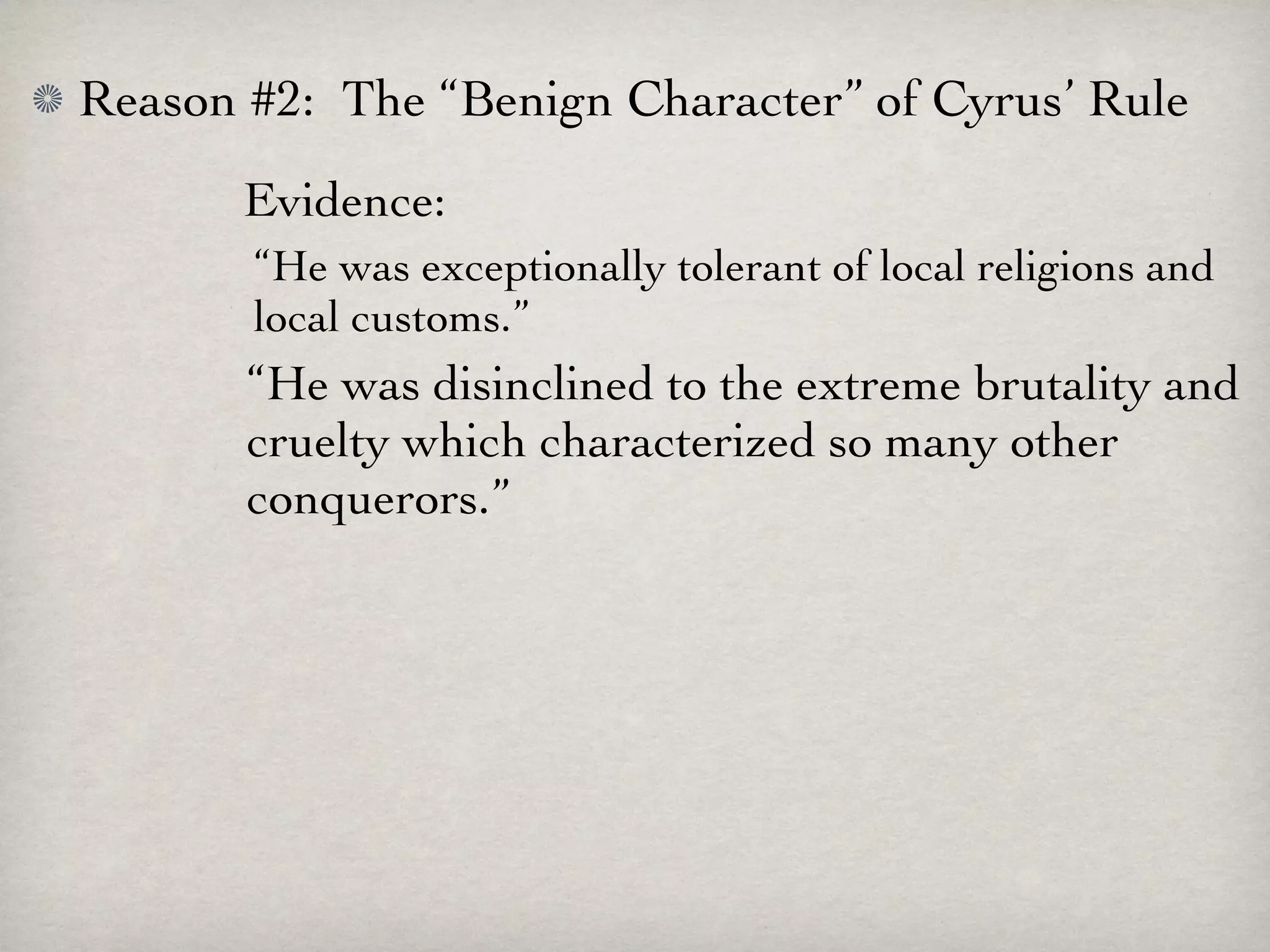 Reason #2: The “Benign Character” of Cyrus’ Rule
       Evidence:
       “He was exceptionally tolerant of local religions and
       local customs.”
       “He was disinclined to the extreme brutality and
       cruelty which characterized so many other
       conquerors.”
 