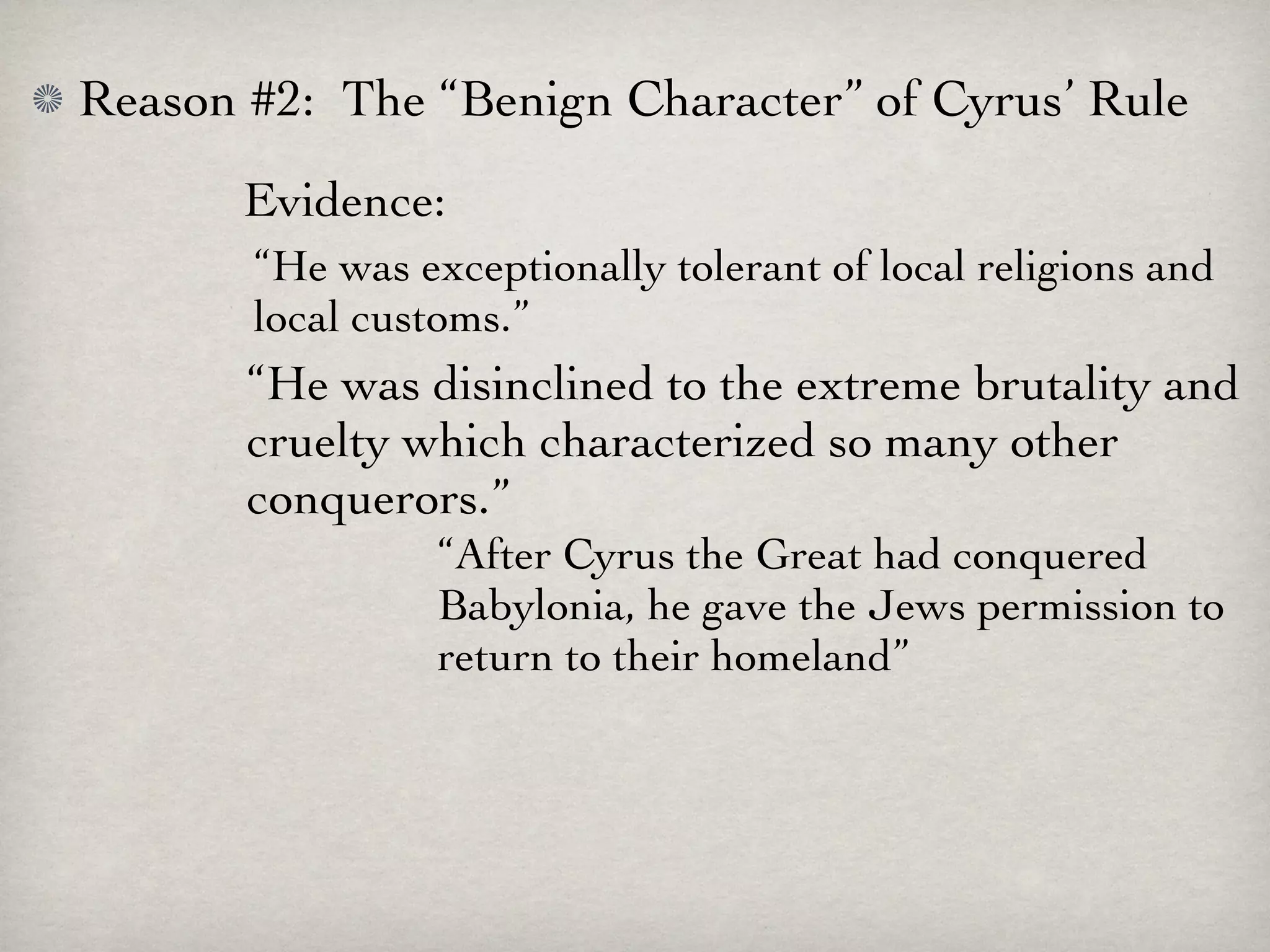 Reason #2: The “Benign Character” of Cyrus’ Rule
       Evidence:
       “He was exceptionally tolerant of local religions and
       local customs.”
       “He was disinclined to the extreme brutality and
       cruelty which characterized so many other
       conquerors.”
                 “After Cyrus the Great had conquered
                 Babylonia, he gave the Jews permission to
                 return to their homeland”
 