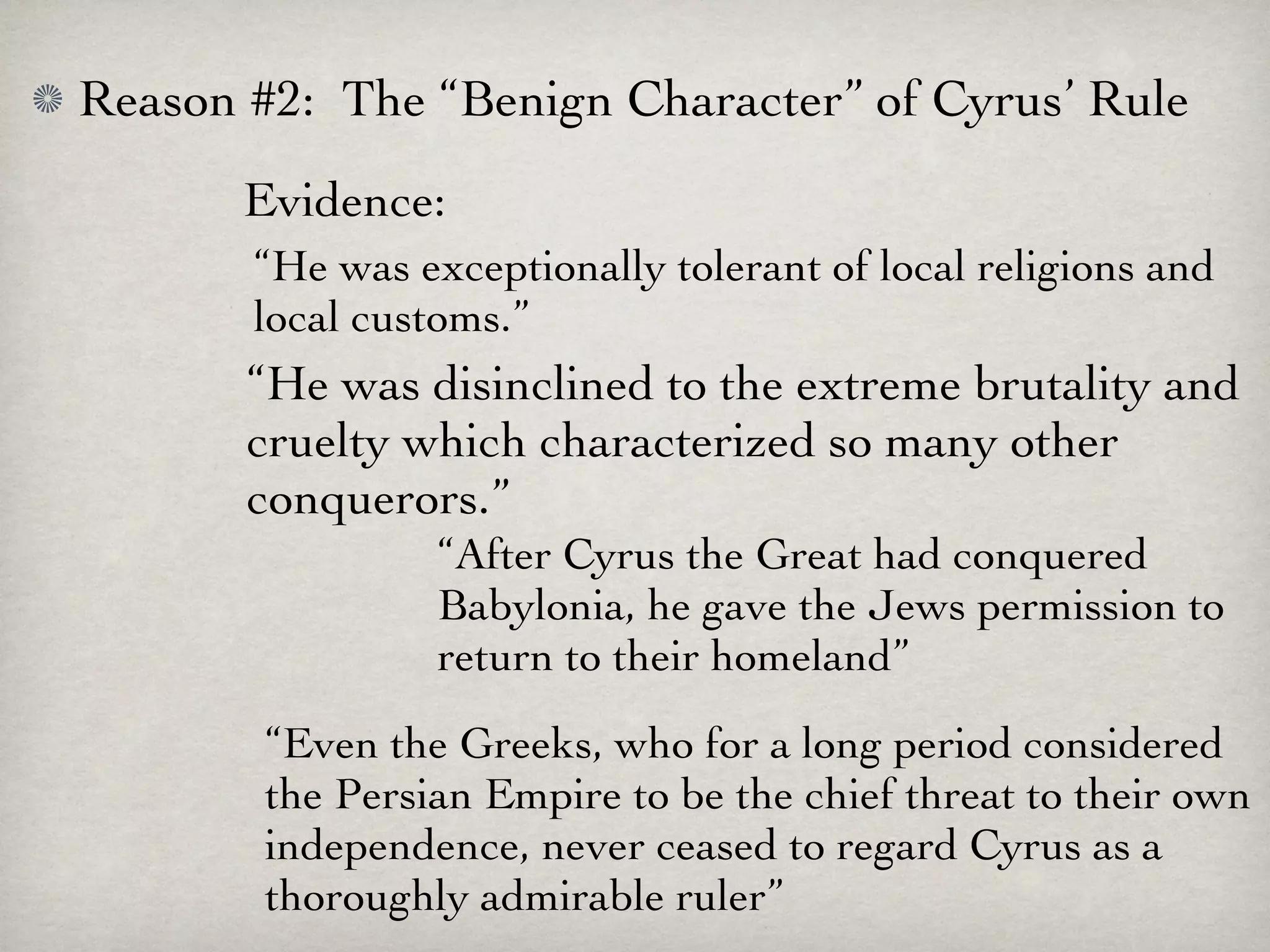 Reason #2: The “Benign Character” of Cyrus’ Rule
       Evidence:
       “He was exceptionally tolerant of local religions and
       local customs.”
       “He was disinclined to the extreme brutality and
       cruelty which characterized so many other
       conquerors.”
                 “After Cyrus the Great had conquered
                 Babylonia, he gave the Jews permission to
                 return to their homeland”
        “Even the Greeks, who for a long period considered
        the Persian Empire to be the chief threat to their own
        independence, never ceased to regard Cyrus as a
        thoroughly admirable ruler”
 