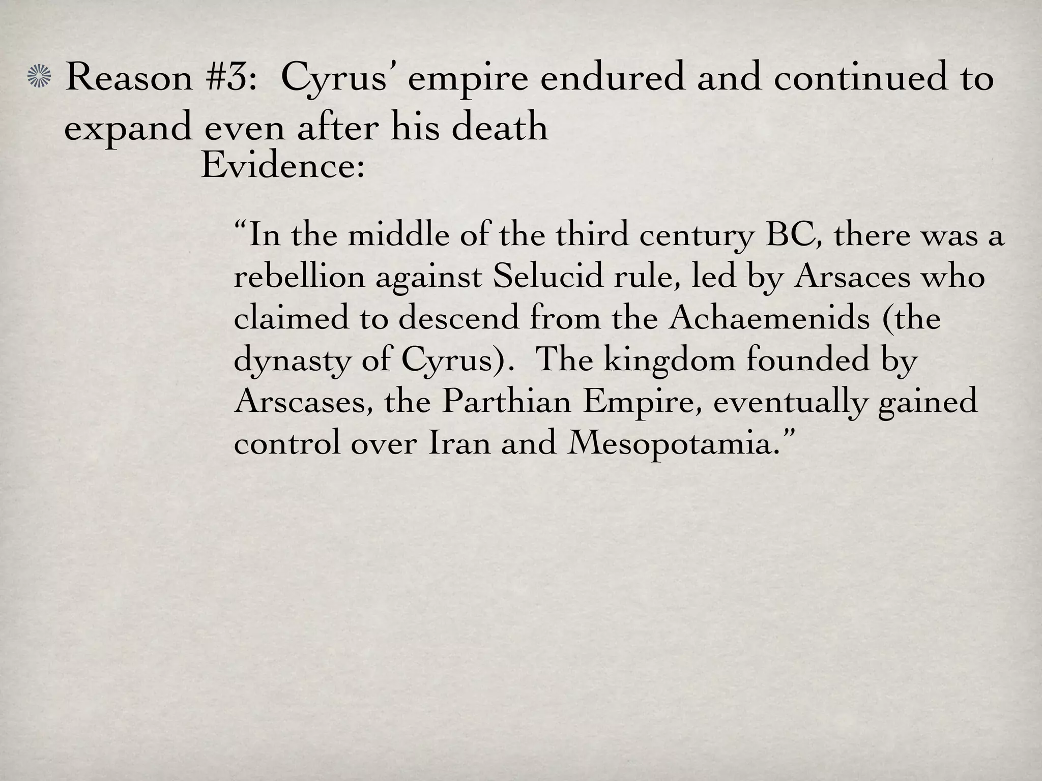 Reason #3: Cyrus’ empire endured and continued to
expand even after his death
       Evidence:
        “In the middle of the third century BC, there was a
        rebellion against Selucid rule, led by Arsaces who
        claimed to descend from the Achaemenids (the
        dynasty of Cyrus). The kingdom founded by
        Arscases, the Parthian Empire, eventually gained
        control over Iran and Mesopotamia.”
 