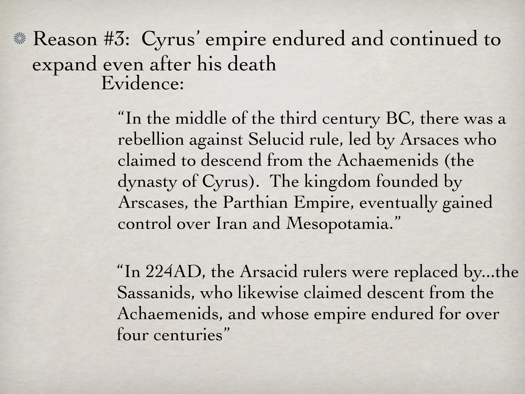Reason #3: Cyrus’ empire endured and continued to
expand even after his death
       Evidence:
        “In the middle of the third century BC, there was a
        rebellion against Selucid rule, led by Arsaces who
        claimed to descend from the Achaemenids (the
        dynasty of Cyrus). The kingdom founded by
        Arscases, the Parthian Empire, eventually gained
        control over Iran and Mesopotamia.”

        “In 224AD, the Arsacid rulers were replaced by...the
        Sassanids, who likewise claimed descent from the
        Achaemenids, and whose empire endured for over
        four centuries”
 