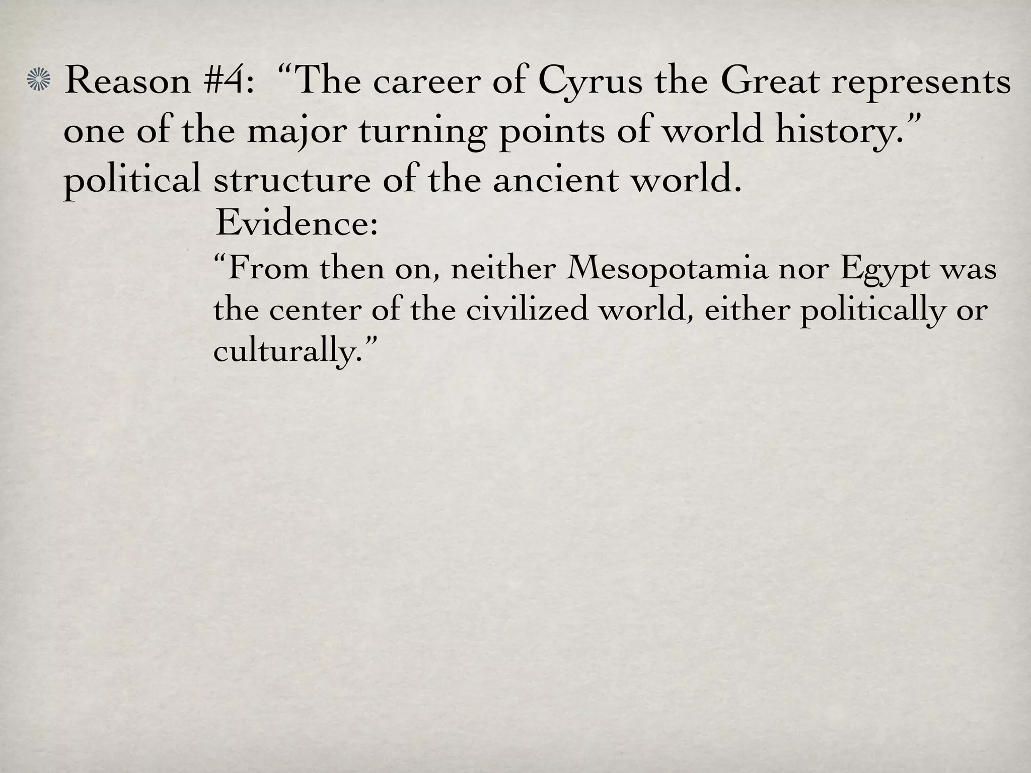 Reason #4: “The career of Cyrus the Great represents
one of the major turning points of world history.”
political structure of the ancient world.
          Evidence:
        “From then on, neither Mesopotamia nor Egypt was
        the center of the civilized world, either politically or
        culturally.”
 