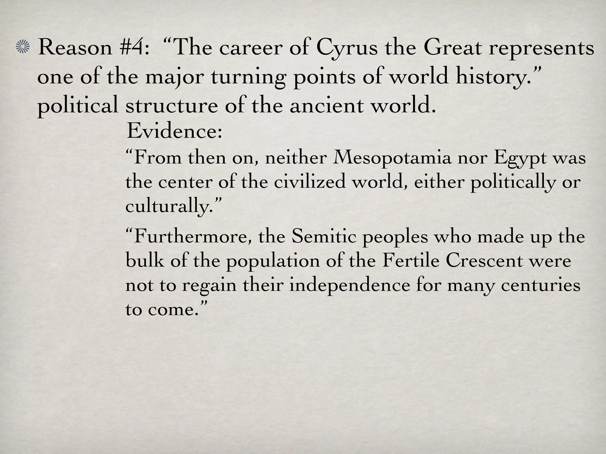 Reason #4: “The career of Cyrus the Great represents
one of the major turning points of world history.”
political structure of the ancient world.
          Evidence:
        “From then on, neither Mesopotamia nor Egypt was
        the center of the civilized world, either politically or
        culturally.”
        “Furthermore, the Semitic peoples who made up the
        bulk of the population of the Fertile Crescent were
        not to regain their independence for many centuries
        to come.”
 