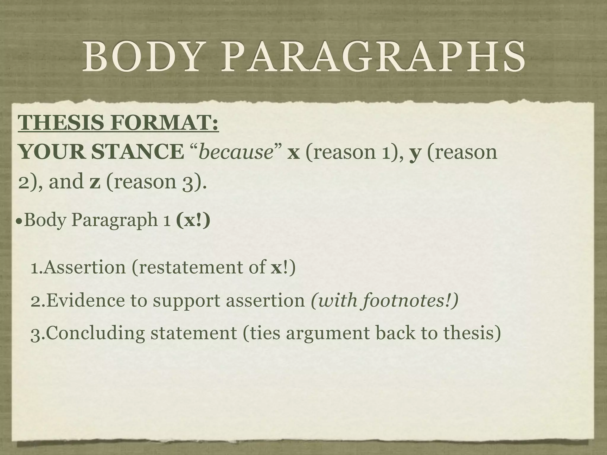 BODY PARAGRAPHS
THESIS FORMAT:
YOUR STANCE “because” x (reason 1), y (reason
2), and z (reason 3).
•Body Paragraph 1 (x!)
 1.Assertion (restatement of x!)
 2.Evidence to support assertion (with footnotes!)
 3.Concluding statement (ties argument back to thesis)
 