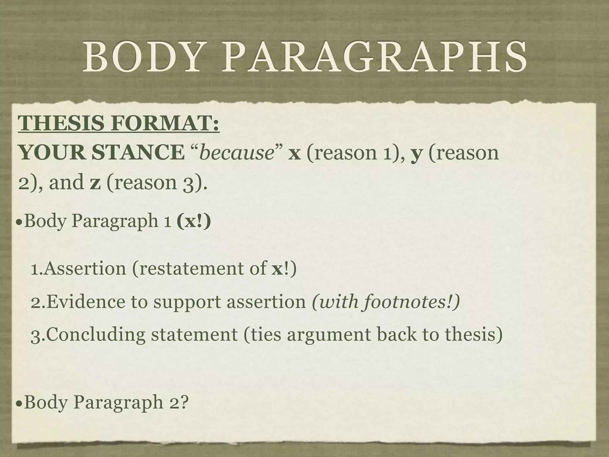 BODY PARAGRAPHS
THESIS FORMAT:
YOUR STANCE “because” x (reason 1), y (reason
2), and z (reason 3).
•Body Paragraph 1 (x!)
 1.Assertion (restatement of x!)
 2.Evidence to support assertion (with footnotes!)
 3.Concluding statement (ties argument back to thesis)


•Body Paragraph 2?
 