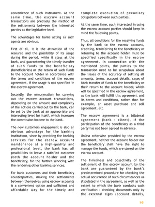 convenience of such instrument. At the
s a m e t i m e , t h e e s c r o w a c c o u n t
transactions are precisely the method of
the settlements between the interested
parties at the legislative level.
The advantages for banks acting as such
agents are obvious.
First of all, it is the attraction of the
resource and the possibility of its usage
during the period, while it stays at the
bank, and guaranteeing the timely transfer
of such funds to the beneficiary
(beneficiaries) or the return of such funds
to the account holder in accordance with
the terms and conditions of the escrow
agreement, if the usage is not specified in
the escrow agreement.
Secondly, the remuneration for carrying
out the escrow account transactions,
depending on the amount and complexity
of the actions carried out by the bank, can
be set by the bank at an appropriate and
interesting level for itself, which increases
the commission income to the bank.
The new customers engagement is also an
obvious advantage for the banking
institutions, since by providing the banking
services for the escrow account
maintenance at a high-quality and
professional level, the bank has all
possibilities to leave a satisfied customer
(both the account holder and the
beneficiary) for the further servicing with
the rendering other banking services.
For bank customers and their beneficiary
counterparties, making the settlements
between themselves using escrow accounts
is a convenient option and sufficient and
affordable way for the timely and
complete execution of pecuniary
obligations between such parties.
At the same time, such interested in using
the escrow account parties should keep in
mind the following points.
Thus, all conditions for the receiving funds
by the bank to the escrow account,
crediting, transferring to the beneficiary or
returning to the account holder must be
specified specifically in the escrow
agreement. In connection with the
mentioned points, the parties to the
transaction need to be scrupulous about
the issues of the accuracy of settling all
amounts, terms, account details, cases of
bank transfer of funds to the beneficiary or
their return to the account holder, which
will be specified in the escrow agreement,
as the bank will fulfill this agreement and
its terms and conditions, rather than for
example, an asset purchase and sell
agreement, etc.
The escrow agreement is a bilateral
agreement (bank - client), if the
participation of the beneficiary as a third
party has not been agreed in advance.
Unless otherwise provided by the escrow
agreement, neither the account holder nor
the beneficiary shall have the right to
manage the funds, which are stored on the
escrow account.
The timeliness and objectivity of the
settlement of the escrow account by the
bank are guaranteed by the bank’s
predetermined procedure for checking the
actual occurrence of such circumstances as
stipulated in the agreement, as well as the
extent to which the bank conducts such
verification - checking documents only by
the external signs (account details,
1 0
 
