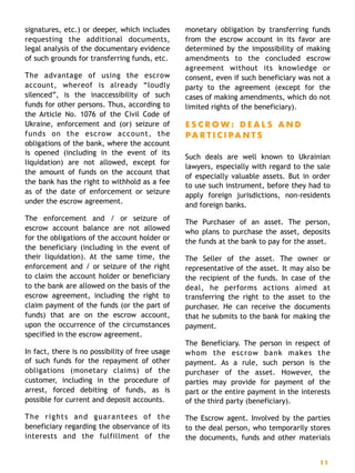 signatures, etc.) or deeper, which includes
requesting the additional documents,
legal analysis of the documentary evidence
of such grounds for transferring funds, etc.
The advantage of using the escrow
account, whereof is already “loudly
silenced”, is the inaccessibility of such
funds for other persons. Thus, according to
the Article No. 1076 of the Civil Code of
Ukraine, enforcement and (or) seizure of
funds on the escrow account, the
obligations of the bank, where the account
is opened (including in the event of its
liquidation) are not allowed, except for
the amount of funds on the account that
the bank has the right to withhold as a fee
as of the date of enforcement or seizure
under the escrow agreement.
The enforcement and / or seizure of
escrow account balance are not allowed
for the obligations of the account holder or
the beneficiary (including in the event of
their liquidation). At the same time, the
enforcement and / or seizure of the right
to claim the account holder or beneficiary
to the bank are allowed on the basis of the
escrow agreement, including the right to
claim payment of the funds (or the part of
funds) that are on the escrow account,
upon the occurrence of the circumstances
specified in the escrow agreement.
In fact, there is no possibility of free usage
of such funds for the repayment of other
obligations (monetary claims) of the
customer, including in the procedure of
arrest, forced debiting of funds, as is
possible for current and deposit accounts.
The rights and guarantees of the
beneficiary regarding the observance of its
interests and the fulfillment of the
monetary obligation by transferring funds
from the escrow account in its favor are
determined by the impossibility of making
amendments to the concluded escrow
agreement without its knowledge or
consent, even if such beneficiary was not a
party to the agreement (except for the
cases of making amendments, which do not
limited rights of the beneficiary).
E S C R O W : D E A L S A N D
P A R T I C I P A N T S
Such deals are well known to Ukrainian
lawyers, especially with regard to the sale
of especially valuable assets. But in order
to use such instrument, before they had to
apply foreign jurisdictions, non-residents
and foreign banks.
The Purchaser of an asset. The person,
who plans to purchase the asset, deposits
the funds at the bank to pay for the asset.
The Seller of the asset. The owner or
representative of the asset. It may also be
the recipient of the funds. In case of the
deal, he performs actions aimed at
transferring the right to the asset to the
purchaser. He can receive the documents
that he submits to the bank for making the
payment.
The Beneficiary. The person in respect of
whom the escrow bank makes the
payment. As a rule, such person is the
purchaser of the asset. However, the
parties may provide for payment of the
part or the entire payment in the interests
of the third party (beneficiary).
The Escrow agent. Involved by the parties
to the deal person, who temporarily stores
the documents, funds and other materials
11
 
