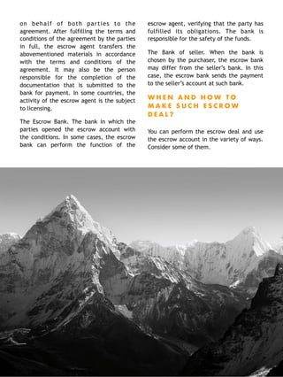 on behalf of both parties to the
agreement. After fulfilling the terms and
conditions of the agreement by the parties
in full, the escrow agent transfers the
abovementioned materials in accordance
with the terms and conditions of the
agreement. It may also be the person
responsible for the completion of the
documentation that is submitted to the
bank for payment. In some countries, the
activity of the escrow agent is the subject
to licensing.
The Escrow Bank. The bank in which the
parties opened the escrow account with
the conditions. In some cases, the escrow
bank can perform the function of the
escrow agent, verifying that the party has
fulfilled its obligations. The bank is
responsible for the safety of the funds.
The Bank of seller. When the bank is
chosen by the purchaser, the escrow bank
may differ from the seller’s bank. In this
case, the escrow bank sends the payment
to the seller’s account at such bank.
W H E N A N D H O W T O
M A K E S U C H E S C R O W
D E A L ?
You can perform the escrow deal and use
the escrow account in the variety of ways.
Consider some of them. 
12
 