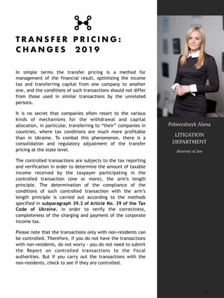 T R A N S F E R P R I C I N G :
C H A N G E S 2 019
In simple terms the transfer pricing is a method for
management of the financial result, optimizing the income
tax and transferring capital from one company to another
one, and the conditions of such transactions should not differ
from those used in similar transactions by the unrelated
persons.
It is no secret that companies often resort to the various
kinds of mechanisms for the withdrawal and capital
allocation, in particular, transferring to “their” companies in
countries, where tax conditions are much more profitable
than in Ukraine. To combat this phenomenon, there is a
consolidation and regulatory adjustment of the transfer
pricing at the state level.
The controlled transactions are subjects to the tax reporting
and verification in order to determine the amount of taxable
income received by the taxpayer participating in the
controlled transaction (one or more), the arm’s length
principle. The determination of the compliance of the
conditions of such controlled transaction with the arm’s
length principle is carried out according to the methods
specified in subparagraph 39.3 of Article No. 39 of the Tax
Code of Ukraine, in order to verify the correctness,
completeness of the charging and payment of the corporate
income tax.
Please note that the transactions only with non-residents can
be controlled. Therefore, if you do not have the transactions
with non-residents, do not worry - you do not need to submit
the Report on controlled transactions to the fiscal
authorities. But if you carry out the transactions with the
non-residents, check to see if they are controlled.
18
Poberezhnyk Alena
LITIGATION
DEPARTMENT
Attorney at law
 