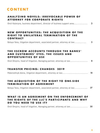 C O N T E N T  
A N A LY Z I N G N O V E L S : I R R E V O C A B L E P O W E R O F
A T T O R N E Y F O R C O R P O R A T E R I G H T S
Ovsii Kateryna, business department, director of business support area………………… 3
N E W O P P O R T U N I T I E S : T H E A C Q U I S I T I O N O F T H E
R I G H T T O U N I L A T E R A L T E R M I N A T I O N O F T H E
C O N T R A C T
Belaya Yana, litigation department, associated partner, attorney at law……………… 5
T H E E S C R O W A C C O U N T S T H R O U G H T H E B A N K S ’
A N D C U S T O M E R S ’ E Y E S . T H E I S S U E S A N D
O P P O R T U N I T I E S O F U S E
Ovsii Dmytro, head of litigation, Managing partner, attorney at law……………………… 8
T R A N S F E R P R I C I N G : C H A N G E S 2 019
Poberezhnyk Alena, litigation department, attorney at law………………………………… 18
T H E A C Q U I S I T I O N O F T H E R I G H T T O O N E - S I D E
T E R M I N A T I O N O F A G R E E M E N T
Belaya Yana, litigation department, associated partner, attorney at law……………..… 27
W H A T I S A N A G R E E M E N T O N T H E E N F O R C E M E N T O F
T H E R I G H T S O F T H E L L C ’ S P A R T I C I P A N T S A N D W H Y
D O YO U N E E D T O U S E I T ?
Ovsii Dmytro, head of litigation, Managing partner, attorney at law……………………… 30
2
 