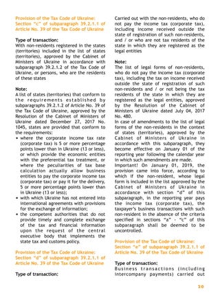 Provision of the Tax Code of Ukraine:
Section “c” of subparagraph 39.2.1.1 of
Article No. 39 of the Tax Code of Ukraine
Type of transaction:
With non-residents registered in the states
(territories) included in the list of states
(territories), approved by the Cabinet of
Ministers of Ukraine in accordance with
subparagraph 39.2.1.2 of the Tax Code of
Ukraine, or persons, who are the residents
of these states
Note:
A list of states (territories) that conform to
the requirements established by
subparagraphs 39.2.1.2 of Article No. 39 of
the Tax Code of Ukraine, approved by the
Resolution of the Cabinet of Ministers of
Ukraine dated December 27, 2017 No.
1045, states are provided that conform to
the requirements:
• where the corporate income tax rate
(corporate tax) is 5 or more percentage
points lower than in Ukraine (13 or less),
or which provide the economic entities
with the preferential tax treatment, or
where the peculiarities of tax base
calculation actually allow business
entities to pay the corporate income tax
(corporate tax) or pay it for the delivery,
5 or more percentage points lower than
in Ukraine (13 or less);
• with which Ukraine has not entered into
international agreements with provisions
for the exchange of information;
• the competent authorities that do not
provide timely and complete exchange
of the tax and financial information
upon the request of the central
executive body that implements the
state tax and customs policy.
Provision of the Tax Code of Ukraine:
Section “d” of subparagraph 39.2.1.1 of
Article No. 39 of the Tax Code of Ukraine
Type of transaction:
Carried out with the non-residents, who do
not pay the income tax (corporate tax),
including income received outside the
state of registration of such non-residents,
and / or who are not tax residents of the
state in which they are registered as the
legal entities
Note:
The list of legal forms of non-residents,
who do not pay the income tax (corporate
tax), including the tax on income received
outside the state of registration of such
non-residents and / or not being the tax
residents of the state in which they are
registered as the legal entities, approved
by the Resolution of the Cabinet of
Ministers of Ukraine dated July 04, 2017
No. 480.
In case of amendments to the list of legal
forms of the non-residents in the context
of states (territories), approved by the
Cabinet of Ministers of Ukraine in
accordance with this subparagraph, they
become effective on January 01 of the
reporting year following the calendar year
in which such amendments are made.
Important! On January 01, 2019, the
provision came into force, according to
which if the non-resident, whose legal
form is included in the list approved by the
Cabinet of Ministers of Ukraine in
accordance with section “d” of this
subparagraph, in the reporting year pays
the income tax (corporate tax), the
taxpayer’s business transactions with such
non-resident in the absence of the criteria
specified in sections “a” - “c” of this
subparagraph shall be deemed to be
uncontrolled.
Provision of the Tax Code of Ukraine:
Section “e” of subparagraph 39.2.1.1 of
Article No. 39 of the Tax Code of Ukraine
Type of transaction:
B u s i n e s s t r a n s a c t i o n s ( i n c l u d i n g
intercompany payments) carried out
2 0
 
