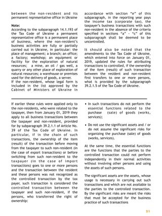 between the non-resident and its
permanent representative office in Ukraine
Note:
According to the subparagraph 14.1.193 of
the Tax Code of Ukraine a permanent
representative office is a permanent place
of business, where the non-resident’s
business activities are fully or partially
carried out in Ukraine, in particular: the
place of management; a branch; an office;
a factory; workshop; an equipment or
facility for the exploration of natural
resources; a mine, an oil / gas well, a
quarry or any other place of exploration of
natural resources; a warehouse or premises
used for the delivery of goods, a server.
If the non-resident, whose legal form is
included in the list approved by the
Cabinet of Ministers of Ukraine in
accordance with section “e” of this
subparagraph, in the reporting year pays
the income tax (corporate tax), the
taxpayer’s business transactions with such
non-resident in the absence of the criteria
specified in sections “a” - “c” of this
subparagraph shall be deemed to be
uncontrolled.
It should also be noted that the
amendments to the Tax Code of Ukraine,
which entered into force on January 01,
2019, updated the rules for attributing
transactions to controlled, if the ownership
of the item (result) of such transaction
between the resident and non-resident
first transfers to one or more persons,
what is provided by the subparagraph
39.2.1.5 of the Tax Code of Ukraine. 
If earlier these rules were applied only to
the non-residents, who were related to the
taxpayer, then from January 01, 2019 they
apply to all business transactions between
the taxpayer and non-resident, provided
for by subparagraph 39.2.1.1 of Article No.
39 of the Tax Code of Ukraine. In
particular, if in the chain of such
transactions, the ownership of the item
(result) of the transaction before moving
from the taxpayer to such non-resident (in
the case of export transactions) or before
switching from such non-resident to the
taxpayer (in the case of import
transactions) goes to one or more persons
and the transaction between the resident
and these persons was not recognized as
the controlled transaction by the tax
payer, such transaction is considered the
controlled transaction between the
taxpayer and such non-resident, if the
persons, who transferred the right of
ownership:
• In such transactions do not perform the
essential functions related to the
purchase (sale) of goods (works,
services);
• Do not use the significant assets and / or
do not assume the significant risks for
organizing the purchase (sale) of goods
(works, services).
At the same time, the essential functions
are the functions that the parties to the
controlled transaction could not perform
independently in their normal activities
without involving other persons and using
the assets of such persons.
The significant assets are the assets, whose
usage is necessary in carrying out such
transactions and which are not available to
the parties to the controlled transaction.
By the significant risks are meant the risks
that must be accepted for the business
practice of such transactions 
21
 