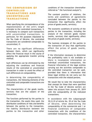 T H E C O M P A R I S O N O F
C O N T R O L L E D
T R A N S A C T I O N S A N D
U N C O N T R O L L E D
T R A N S A C T I O N S
When specifying the correspondence of the
implementation of the arm’s length
principle to the controlled transactions, it
is necessary to compare such transactions
with uncontrolled transactions. In
particular, for the purposes stipulated by
the Tax Code of Ukraine, the controlled
transactions are considered comparable to
uncontrolled, if:
There are no significant differences
between them, which can significantly
affect the financial result in the course of
applying the appropriate transfer pricing
method;
Such differences can be eliminated by the
adjusting the conditions and financial
results of the controlled or uncontrolled
transaction in order to avoid the effect of
such differences on comparability.
In determining the comparability of
transactions, the following elements of the
controlled and comparable transactions are
analyzed:
The characteristics of the goods (works,
services) that are the subject of the
transaction;
The functions performed by the parties to
the transaction, the assets they used, the
distribution conditions of risks and benefits
between the parties to the transaction,
the liability distribution between the
parties to the transaction and other
conditions of the transaction (hereinafter
referred as “ the functional analysis”);
The constant practice of relations, the
terms and conditions of agreements
concluded between the parties to the
transaction that significantly affect the
prices of goods (works, services);
The economic conditions of activity of the
parties to the transaction, including the
analysis of the relevant goods market
(works, services) that significantly affect
the prices of goods (works, services);
The business strategies of the parties to
the transaction (if any) that significantly
affect the prices of goods (works,
services).
If the information necessary to determine
the profitability ratio is not available or
there is incomplete information on
individual uncontrolled transactions, the
financial information of the legal entities
carrying out the activities comparable to
the controlled transaction can be used,
provided that there is information that
these legal entities do not carry out the
transactions with the related persons.
We would like to note the characteristics
that (except for those that were specified
in the Tax Code of Ukraine earlier) are
taken into account from January 01, 2019
with the comparability of the indicated
transactions:
In accordance with the subparagraph
39.2.2.9 of Article No. 39 of the Tax Code
of Ukraine, when determining the
comparability of the commercial and / or
financial conditions of comparable
transactions with the conditions of the
controlled transaction, the characteristics
2 3
 