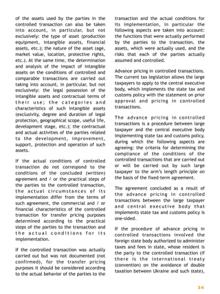 of the assets used by the parties in the
controlled transaction can also be taken
into account, in particular, but not
exclusively: the type of asset (production
equipment, intangible assets, financial
assets, etc.); the nature of the asset (age,
market value, location, protective rights,
etc.). At the same time, the determination
and analysis of the impact of intangible
assets on the conditions of controlled and
comparable transactions are carried out
taking into account, in particular, but not
exclusively: the legal possession of the
intangible assets and contractual terms of
t h e i r u s e ; t h e c a t e g o r i e s a n d
characteristics of such intangible assets
(exclusivity, degree and duration of legal
protection, geographical scope, useful life,
development stage, etc.); the contractual
and actual activities of the parties related
to the development, improvement,
support, protection and operation of such
assets.
If the actual conditions of controlled
transaction do not correspond to the
conditions of the concluded (written)
agreement and / or the practical steps of
the parties to the controlled transaction,
t h e a c t u a l c i r c u m s t a n c e s o f i t s
implementation differ from the terms of
such agreement, the commercial and / or
financial characteristics of the controlled
transaction for transfer pricing purposes
determined according to the practical
steps of the parties to the transaction and
t h e a c t u a l c o n d i t i o n s f o r i t s
implementation.
If the controlled transaction was actually
carried out but was not documented (not
confirmed), for the transfer pricing
purposes it should be considered according
to the actual behavior of the parties to the
transaction and the actual conditions for
its implementation, in particular the
following aspects are taken into account:
the functions that were actually performed
by the parties to the transaction, the
assets, which were actually used, and the
risks that each of the parties actually
assumed and controlled.
Advance pricing in controlled transactions.
The current tax legislation allows the large
taxpayers to apply to the central executive
body, which implements the state tax and
customs policy with the statement on prior
approval and pricing in controlled
transactions.
The advance pricing in controlled
transactions is a procedure between large
taxpayer and the central executive body
implementing state tax and customs policy,
during which the following aspects are
agreeing: the criteria for determining the
compliance of the conditions of the
controlled transactions that are carried out
or will be carried out by such large
taxpayer to the arm’s length principle on
the basis of the fixed-term agreement.
The agreement concluded as a result of
the advance pricing in controlled
transactions between the large taxpayer
and central executive body that
implements state tax and customs policy is
one-sided.
If the procedure of advance pricing in
controlled transactions involved the
foreign state body authorized to administer
taxes and fees in state, whose resident is
the party to the controlled transaction (if
there is the international treaty
(convention) on the avoidance of double
taxation between Ukraine and such state),
2 4
 
