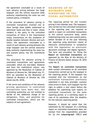 the agreement concluded as a result of
such advance pricing between the large
taxpayer and the central executive body
authority implementing the state tax and
customs policy, is bilateral.
If the procedure of advance pricing in
controlled transactions involved two or
more foreign state bodies authorized to
administer taxes and fees in state, whose
resident is the party to the controlled
transaction (if there is the international
treaty (convention) on the avoidance of
double taxation between Ukraine and such
state), the agreement concluded as a
result of such advance pricing between the
large taxpayer and the central executive
body authority implementing the state tax
and customs policy, has the multilateral
nature.
The procedure for advance pricing in
controlled transactions and agreements
concluded, which are one-sided, bilateral
and have the multilateral nature, was
approved by the Resolution of Cabinet of
Ministers of Ukraine No. 504 dated July 17,
2015 (as amended by the Resolution of
Cabinet of Ministers of Ukraine No. 518
dated July 04, 2018).
If the terms and conditions of the advance
p r i c i n g a g r e e m e n t i n c o n t r o l l e d
transactions have been met, the
controlling authorities are not entitled to
decide on the additional charge of tax
obligations, fines, and penalties for
controlled transactions, which are the
subjects of such agreement.
D R A W I N G U P O F
A C C O U N T S A N D
R E P O R T I N G T O T H E
F I S C A L A U T H O R I T I E S
The reporting period for the transfer
pricing is the calendar year. The taxpayers,
who carried out the controlled transactions
in the reporting year, are required to
submit a report on controlled transactions
to the central executive body, which
implementing state tax and customs policy,
before October 01 of the year following
the reporting using electronic means of
electronic communication in compliance
with the legislation on electronic
document exchange and digital signature.
The form and procedure for filling the
Report on Controlled transactions are
approved by the Rule of the Ministry of
Finance of Ukraine dated January 18, 2016
under No. 8.
The Report on controlled transactions
shall contain information on all controlled
transactions carried out by the taxpayer in
the reporting period. If the taxpayer has
revealed that the information on the
controlled transactions previously
submitted is not fully provided, contains
some errors or flaws, such taxpayer has the
right to submit a new report before the
deadline for submitting such reports on
controlled transactions for the same
reporting period, or a clarifying report in
case of its submission after the deadline
for the relevant reporting period.
However, it should be noted that the
submission by the taxpayer of a clarifying
report on controlled transactions does not
exempt from the responsibility provided
for by the subparagraph 120.3 and
2 5
 