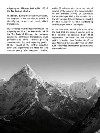 subparagraph 120.4 of Article No. 120 of
the Tax Code of Ukraine.
In addition, during the documentary audit,
the taxpayer is not entitled to submit a
c l a r i f y i n g r e p o r t o n c o n t r o l l e d
transactions.
In accordance with the requirements of the
subparagraph 39.4.3 of Article No. 39 of
the Tax Code of Ukraine, the taxpayers
conducting controlled transactions must
prepare and keep transfer pricing
documentation for each reporting period.
At the request of the central executive
body that implements the state tax and
customs policy, the taxpayers provide,
within 30 calendar days from the date of
receipt of the request, the documentation
on the transfer pricing on controlled
transactions specified in the request. Such
transfer pricing documentation is provided
by the taxpayer to the controlling
authority specified in the request.
At the same time, we call your attention to
the fact that the request can be sent by
the central executive body that
implements the state tax and customs
policy no earlier than October 01 of the
year following the calendar year, in which
such controlled transaction (transactions)
was carried out. 
2 6
 