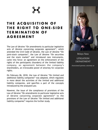 T H E A C Q U I S I T I O N O F
T H E R I G H T T O O N E - S I D E
T E R M I N A T I O N O F
A G R E E M E N T
The Law of Ukraine “On amendments to particular legislative
acts of Ukraine concerning corporate agreement”, which
amended the Civil Code of Ukraine, the Law of Ukraine “On
joint-stock companies”, the Law of Ukraine “On securities
and the stock market” and introduced new instruments,
came into force: an agreement on the enforcement of the
rights of the participants (founders) of the limited liability
company, an agreement between the company’s
shareholders, an irrevocable power of attorney for corporate
rights.
On February 06, 2018, the Law of Ukraine “On limited and
additional liability companies” was adopted, which regulates
in more detail the activities of the limited and additional
liability companies, and specifies a part of the concepts
introduced by the analyzed Law.
However, the issue of the compliance of provisions of the
Law of Ukraine “On amendments to particular legislative acts
of Ukraine concerning corporate agreement” to the
provisions of the Law of Ukraine “On limited and additional
liability companies” requires the further study.
2 7
Belaya Yana
LITIGATION
DEPARTMENT
Associated partner, attorney at
 