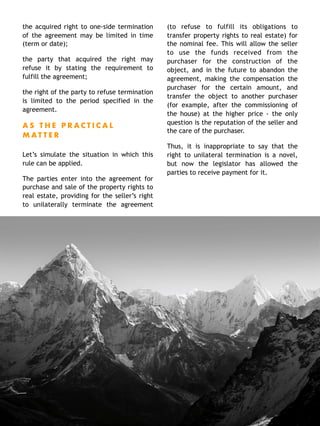 the acquired right to one-side termination
of the agreement may be limited in time
(term or date);
the party that acquired the right may
refuse it by stating the requirement to
fulfill the agreement;
the right of the party to refuse termination
is limited to the period specified in the
agreement.
A S T H E P R A C T I C A L
M A T T E R
Let’s simulate the situation in which this
rule can be applied.
The parties enter into the agreement for
purchase and sale of the property rights to
real estate, providing for the seller’s right
to unilaterally terminate the agreement
(to refuse to fulfill its obligations to
transfer property rights to real estate) for
the nominal fee. This will allow the seller
to use the funds received from the
purchaser for the construction of the
object, and in the future to abandon the
agreement, making the compensation the
purchaser for the certain amount, and
transfer the object to another purchaser
(for example, after the commissioning of
the house) at the higher price - the only
question is the reputation of the seller and
the care of the purchaser.
Thus, it is inappropriate to say that the
right to unilateral termination is a novel,
but now the legislator has allowed the
parties to receive payment for it.
 
2 9
 