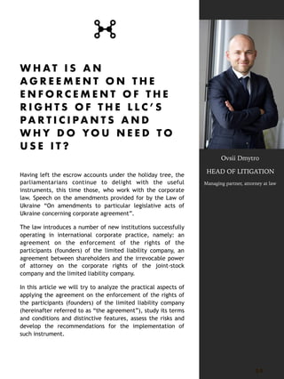 W H A T I S A N
A G R E E M E N T O N T H E
E N F O R C E M E N T O F T H E
R I G H T S O F T H E L L C ’ S
P A R T I C I P A N T S A N D
W H Y D O YO U N E E D T O
U S E I T ?
Having left the escrow accounts under the holiday tree, the
parliamentarians continue to delight with the useful
instruments, this time those, who work with the corporate
law. Speech on the amendments provided for by the Law of
Ukraine “On amendments to particular legislative acts of
Ukraine concerning corporate agreement”.
The law introduces a number of new institutions successfully
operating in international corporate practice, namely: an
agreement on the enforcement of the rights of the
participants (founders) of the limited liability company, an
agreement between shareholders and the irrevocable power
of attorney on the corporate rights of the joint-stock
company and the limited liability company.
In this article we will try to analyze the practical aspects of
applying the agreement on the enforcement of the rights of
the participants (founders) of the limited liability company
(hereinafter referred to as “the agreement”), study its terms
and conditions and distinctive features, assess the risks and
develop the recommendations for the implementation of
such instrument.
3 0
Ovsii Dmytro
HEAD OF LITIGATION
Managing partner, attorney at law
 