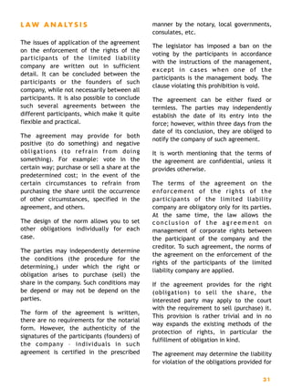 L A W A N A LY S I S
The issues of application of the agreement
on the enforcement of the rights of the
participants of the limited liability
company are written out in sufficient
detail. It can be concluded between the
participants or the founders of such
company, while not necessarily between all
participants. It is also possible to conclude
such several agreements between the
different participants, which make it quite
flexible and practical.
The agreement may provide for both
positive (to do something) and negative
obligations (to refrain from doing
something). For example: vote in the
certain way; purchase or sell a share at the
predetermined cost; in the event of the
certain circumstances to refrain from
purchasing the share until the occurrence
of other circumstances, specified in the
agreement, and others.
The design of the norm allows you to set
other obligations individually for each
case.
The parties may independently determine
the conditions (the procedure for the
determining,) under which the right or
obligation arises to purchase (sell) the
share in the company. Such conditions may
be depend or may not be depend on the
parties.
The form of the agreement is written,
there are no requirements for the notarial
form. However, the authenticity of the
signatures of the participants (founders) of
the company – individuals in such
agreement is certified in the prescribed
manner by the notary, local governments,
consulates, etc.
The legislator has imposed a ban on the
voting by the participants in accordance
with the instructions of the management,
except in cases when one of the
participants is the management body. The
clause violating this prohibition is void.
The agreement can be either fixed or
termless. The parties may independently
establish the date of its entry into the
force; however, within three days from the
date of its conclusion, they are obliged to
notify the company of such agreement.
It is worth mentioning that the terms of
the agreement are confidential, unless it
provides otherwise.
The terms of the agreement on the
enforcement of the rights of the
participants of the limited liability
company are obligatory only for its parties.
At the same time, the law allows the
conclusion of the agreement on
management of corporate rights between
the participant of the company and the
creditor. To such agreement, the norms of
the agreement on the enforcement of the
rights of the participants of the limited
liability company are applied.
If the agreement provides for the right
(obligation) to sell the share, the
interested party may apply to the court
with the requirement to sell (purchase) it.
This provision is rather trivial and in no
way expands the existing methods of the
protection of rights, in particular the
fulfillment of obligation in kind.
The agreement may determine the liability
for violation of the obligations provided for
31
 