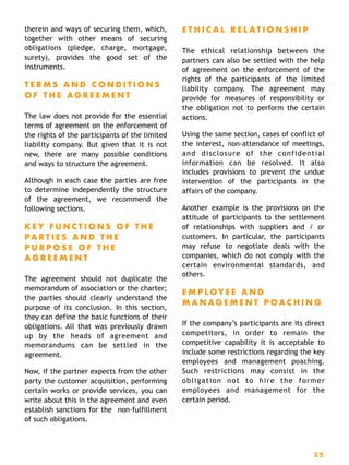 therein and ways of securing them, which,
together with other means of securing
obligations (pledge, charge, mortgage,
surety), provides the good set of the
instruments.
T E R M S A N D C O N D I T I O N S
O F T H E A G R E E M E N T
The law does not provide for the essential
terms of agreement on the enforcement of
the rights of the participants of the limited
liability company. But given that it is not
new, there are many possible conditions
and ways to structure the agreement.
Although in each case the parties are free
to determine independently the structure
of the agreement, we recommend the
following sections.
K E Y F U N C T I O N S O F T H E
P A R T I E S A N D T H E
P U R P O S E O F T H E
A G R E E M E N T
The agreement should not duplicate the
memorandum of association or the charter;
the parties should clearly understand the
purpose of its conclusion. In this section,
they can define the basic functions of their
obligations. All that was previously drawn
up by the heads of agreement and
memorandums can be settled in the
agreement.
Now, if the partner expects from the other
party the customer acquisition, performing
certain works or provide services, you can
write about this in the agreement and even
establish sanctions for the non-fulfillment
of such obligations.
E T H I C A L R E L A T I O N S H I P
The ethical relationship between the
partners can also be settled with the help
of agreement on the enforcement of the
rights of the participants of the limited
liability company. The agreement may
provide for measures of responsibility or
the obligation not to perform the certain
actions.
Using the same section, cases of conflict of
the interest, non-attendance of meetings,
and disclosure of the confidential
information can be resolved. It also
includes provisions to prevent the undue
intervention of the participants in the
affairs of the company.
Another example is the provisions on the
attitude of participants to the settlement
of relationships with suppliers and / or
customers. In particular, the participants
may refuse to negotiate deals with the
companies, which do not comply with the
certain environmental standards, and
others.
E M P L OY E E A N D
M A N A G E M E N T P O A C H I N G
If the company’s participants are its direct
competitors, in order to remain the
competitive capability it is acceptable to
include some restrictions regarding the key
employees and management poaching.
Such restrictions may consist in the
obligation not to hire the former
employees and management for the
certain period.
3 2
 