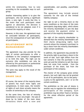 settle the relationship, how to vote
according to the acceptable ways to such
group.
Another interesting option is to give the
participant, who not owning a significant
share, a veto right. It works like this: in
the event that such participant voted
against or abstained, the decision is
considered to be not adopted, even if it
received the majority of votes.
However, in this case, the agreement must
be concluded between all participants,
since the consequences of such right affect
all participants.
R E L A T I O N S H I P W I T H
M A N A G E M E N T
The agreement may also provide for the
right of certain participants to offer a
candidate to the company’s management
or to limit this right. The right can be
exclusive (the candidates can only be
offered by this participant) or preferential
(his candidate will be prioritized).
The same may apply to the recall of the
management.
S H A R E S A L E
Of course, the owner of the majority share
of powers has much more rights and
competences. In most cases, the transfer
of rights of such share actually means the
transfer of ownership to the company.
At the same time, the fate of minority
shareholders is not very bright - the sale of
share by its holder of the main share
threatens them with a new and
unpredictable, and possibly, unprofitable
partnership.
The agreement may include several
scenarios for the sale of the limited
liability company:
the right to sell a minority share on the
same conditions as the share of the main
participants (tag-along right), which allows
the minority shareholders to join the deal
and receive the payment similar to
payment of the majority shareholder;
the right of the majority shareholder to
demand that the minority shareholders sell
their shares (drag-along right). Such
scenario allows the company’s purchaser to
buy a share from the minority shareholders
under certain conditions.
In addition, the agreement may provide for
the priority right to purchase a share in the
event of sale. Such right differs from the
last scenario in that the purchaser is not
exist yet and the initiative to sell the share
does not come from outside - from the
purchaser of the share, but from the
participant of the company.
The charter of the company gives similar
powers, but such right may not be granted
to all of its participants, but to the party -
a party to the agreement, and / or on the
certain conditions.
The prohibition on the sale of shares is
another way to regulate the relationship of
participants of the company. Such
prohibition may be either fixed or termless
for the whole effective period of the
agreement.
3 4
 