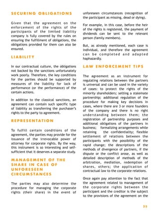 S E C U R I N G O B L I G A T I O N S
Given that the agreement on the
enforcement of the rights of the
participants of the limited liability
company is fully covered by the rules on
ensuring the fulfillment of obligations, the
obligations provided for them can also be
ensured.
L I A B I L I T Y
In our contractual culture, the obligations
not backed by the sanctions unfortunately
work poorly. Therefore, the key conditions
for the parties should be supported by
measures of the liability for lack of
performance (or the performance) of the
certain actions.
In addition to the classical sanctions, an
agreement can contain such specific type
of liability as transferring the purchaser’s
rights to the party to agreement.
R E P R E S E N T A T I O N
To fulfill certain conditions of the
agreement, the parties may provide for the
issuance of the irrevocable power of
attorney for corporate rights. By the way,
this instrument is so interesting and self-
sufficient that it deserves a separate study.
M A N A G E M E N T O F T H E
S H A R E I N C A S E O F
U N F O R E S E E N
C I R C U M S T A N C E S
The parties may also determine the
procedure for managing the corporate
rights (their share) in the event of
unforeseen circumstances (recognition of
the participant as missing, dead or dying).
For example, in this case, before the heir
of the rights is registered, the payment of
dividends can be sent to the relevant
person (family members).
But, as already mentioned, each case is
individual, and therefore the agreement
c a n b e c o m p l e t e d a n d a d a p t e d
haphazardly.
L A W E N F O R C E M E N T T I P S
The agreement as an instrument for
regulating relations between the partners
is universal and can be used in the variety
of cases: to protect the rights of the
minority shareholders; setting a stalemate
partnership; additional regulation of the
procedure for making key decisions in
cases, where there are 3 or more founders
of the company and there is no right
understanding between them; the
registration of partnership purposes and
additional obligations of the partners in
business;  formalizing arrangements while
retaining the confidentiality; flexible
settlement of relations between the
participants with the possibility of the
rapid change; the descriptions of the
methods of divergence of partners, if the
dispute or the conflict arose, as well as
detailed description of methods of the
arbitration, mediation, redemption of
shares, others; the application of
contractual law to the corporate relations.
Once again pay attention to the fact that
the agreement related to management of
the corporate rights between the
participant and the creditor is the subject
to the provisions of the agreement on the
3 5
 